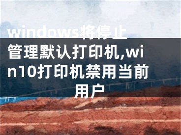 windows將停止管理默認(rèn)打印機(jī),win10打印機(jī)禁用當(dāng)前用戶