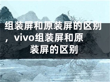 組裝屏和原裝屏的區(qū)別，vivo組裝屏和原裝屏的區(qū)別