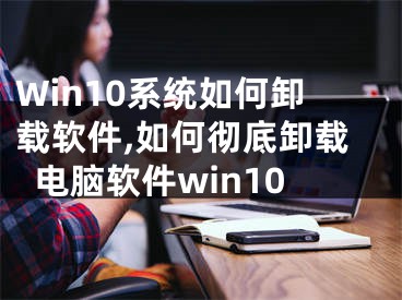 Win10系統(tǒng)如何卸載軟件,如何徹底卸載電腦軟件win10