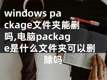 windows package文件夾能刪嗎,電腦package是什么文件夾可以刪除嗎