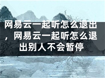 網(wǎng)易云一起聽怎么退出，網(wǎng)易云一起聽怎么退出別人不會(huì)暫停