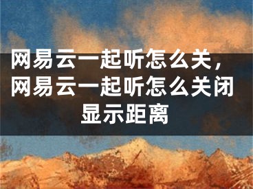 網(wǎng)易云一起聽怎么關(guān)，網(wǎng)易云一起聽怎么關(guān)閉顯示距離