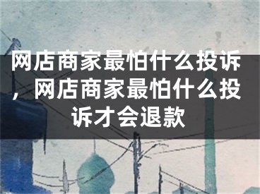 網(wǎng)店商家最怕什么投訴，網(wǎng)店商家最怕什么投訴才會退款