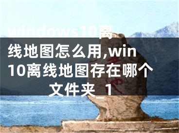 windows10離線地圖怎么用,win10離線地圖存在哪個(gè)文件夾_1