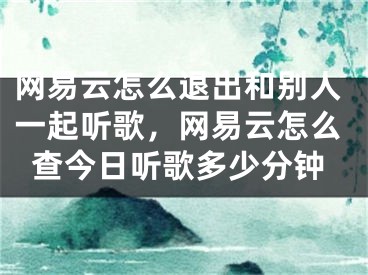 網(wǎng)易云怎么退出和別人一起聽歌，網(wǎng)易云怎么查今日聽歌多少分鐘