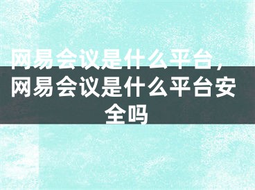 網(wǎng)易會(huì)議是什么平臺(tái)，網(wǎng)易會(huì)議是什么平臺(tái)安全嗎