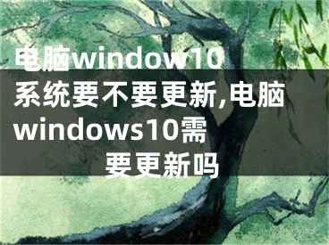 電腦window10系統(tǒng)要不要更新,電腦windows10需要更新嗎