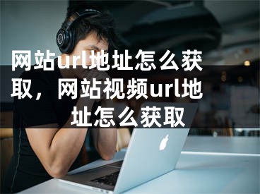 網(wǎng)站url地址怎么獲取，網(wǎng)站視頻url地址怎么獲取