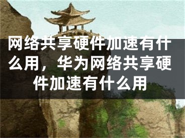 網(wǎng)絡(luò)共享硬件加速有什么用，華為網(wǎng)絡(luò)共享硬件加速有什么用