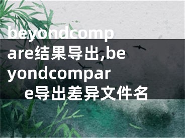 beyondcompare結(jié)果導(dǎo)出,beyondcompare導(dǎo)出差異文件名