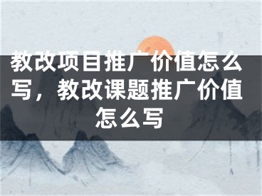 教改項(xiàng)目推廣價(jià)值怎么寫，教改課題推廣價(jià)值怎么寫