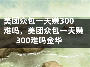 美團眾包一天賺300難嗎，美團眾包一天賺300難嗎金華