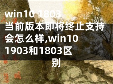 win10 1803當(dāng)前版本即將終止支持會(huì)怎么樣,win101903和1803區(qū)別