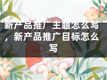 新產(chǎn)品推廣主題怎么寫，新產(chǎn)品推廣目標(biāo)怎么寫