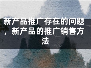 新產(chǎn)品推廣存在的問題，新產(chǎn)品的推廣銷售方法