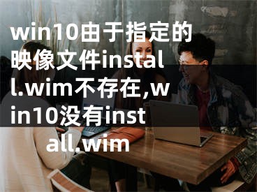 win10由于指定的映像文件install.wim不存在,win10沒(méi)有install.wim