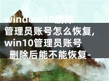 window10刪除管理員賬號怎么恢復(fù),win10管理員賬號刪除后能不能恢復(fù)-