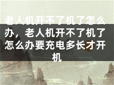 老人機開不了機了怎么辦，老人機開不了機了怎么辦要充電多長才開機