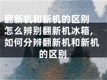 翻新機(jī)和新機(jī)的區(qū)別 怎么辨別翻新機(jī)冰箱,如何分辨翻新機(jī)和新機(jī)的區(qū)別