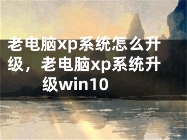 老電腦xp系統(tǒng)怎么升級，老電腦xp系統(tǒng)升級win10