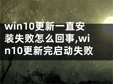 win10更新一直安裝失敗怎么回事,win10更新完啟動(dòng)失敗