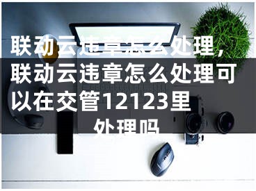 聯(lián)動云違章怎么處理，聯(lián)動云違章怎么處理可以在交管12123里處理嗎