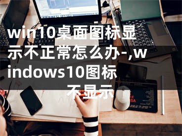 win10桌面圖標顯示不正常怎么辦-,windows10圖標不顯示