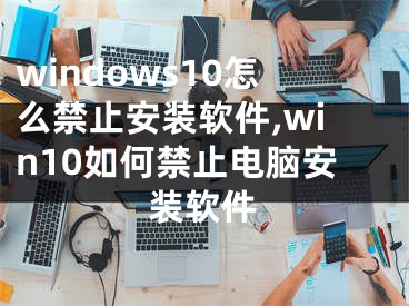 windows10怎么禁止安裝軟件,win10如何禁止電腦安裝軟件