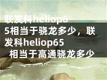 聯(lián)發(fā)科heliop65相當(dāng)于驍龍多少，聯(lián)發(fā)科heliop65相當(dāng)于高通驍龍多少