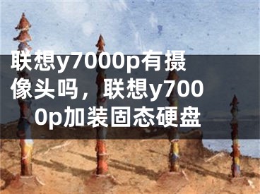 聯(lián)想y7000p有攝像頭嗎，聯(lián)想y7000p加裝固態(tài)硬盤