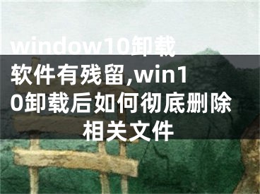 window10卸載軟件有殘留,win10卸載后如何徹底刪除相關(guān)文件