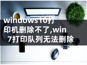 windows10打印機(jī)刪除不了,win7打印隊(duì)列無(wú)法刪除