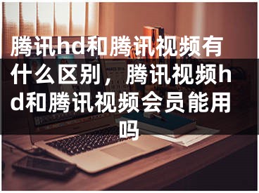 騰訊hd和騰訊視頻有什么區(qū)別，騰訊視頻hd和騰訊視頻會(huì)員能用嗎