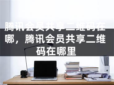 騰訊會員共享二維碼在哪，騰訊會員共享二維碼在哪里