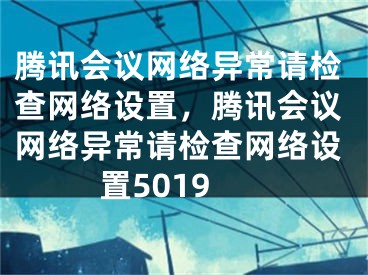 騰訊會(huì)議網(wǎng)絡(luò)異常請(qǐng)檢查網(wǎng)絡(luò)設(shè)置，騰訊會(huì)議網(wǎng)絡(luò)異常請(qǐng)檢查網(wǎng)絡(luò)設(shè)置5019