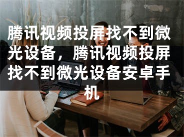 騰訊視頻投屏找不到微光設備，騰訊視頻投屏找不到微光設備安卓手機