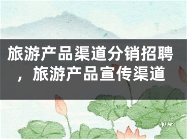 旅游產(chǎn)品渠道分銷招聘，旅游產(chǎn)品宣傳渠道