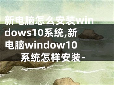 新電腦怎么安裝windows10系統(tǒng),新電腦window10系統(tǒng)怎樣安裝-