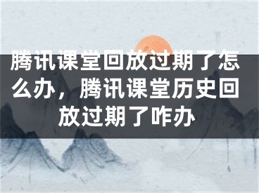 騰訊課堂回放過期了怎么辦，騰訊課堂歷史回放過期了咋辦