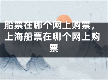 船票在哪個網(wǎng)上購票，上海船票在哪個網(wǎng)上購票