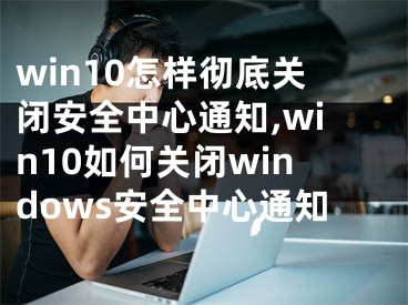 win10怎樣徹底關(guān)閉安全中心通知,win10如何關(guān)閉windows安全中心通知