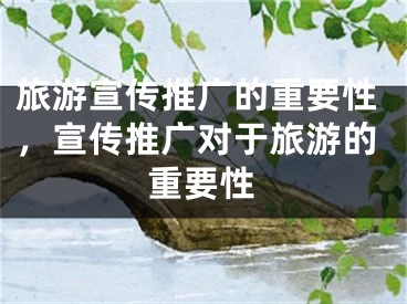 旅游宣傳推廣的重要性，宣傳推廣對于旅游的重要性