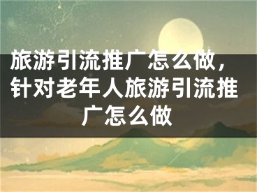 旅游引流推廣怎么做，針對(duì)老年人旅游引流推廣怎么做