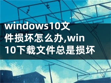 windows10文件損壞怎么辦,win10下載文件總是損壞