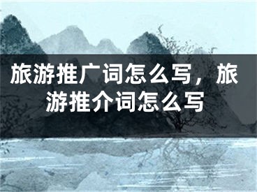 旅游推廣詞怎么寫，旅游推介詞怎么寫