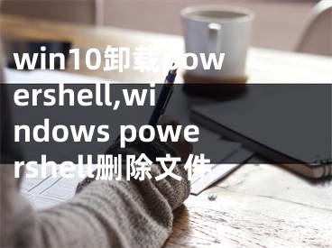 win10卸載powershell,windows powershell刪除文件