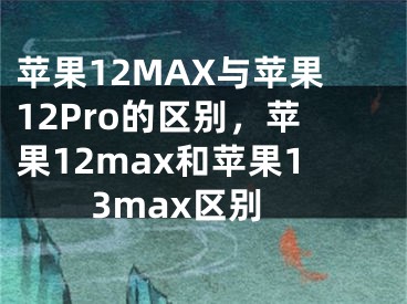 蘋果12MAX與蘋果12Pro的區(qū)別，蘋果12max和蘋果13max區(qū)別