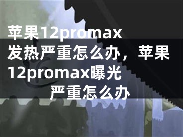 蘋果12promax發(fā)熱嚴(yán)重怎么辦，蘋果12promax曝光嚴(yán)重怎么辦