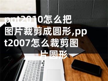 ppt2010怎么把圖片裁剪成圓形,ppt2007怎么裁剪圖片圓形