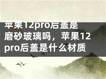 蘋果12pro后蓋是磨砂玻璃嗎，蘋果12pro后蓋是什么材質